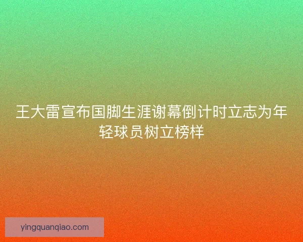 王大雷宣布国脚生涯谢幕倒计时立志为年轻球员树立榜样