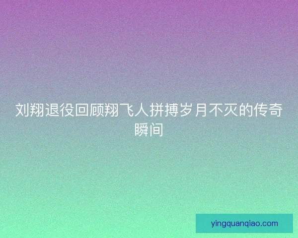 刘翔退役回顾翔飞人拼搏岁月不灭的传奇瞬间