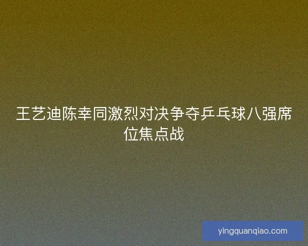 王艺迪陈幸同激烈对决争夺乒乓球八强席位焦点战