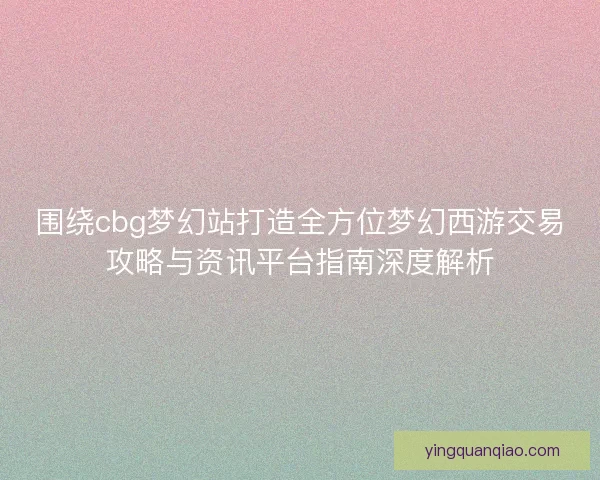 围绕cbg梦幻站打造全方位梦幻西游交易攻略与资讯平台指南深度解析