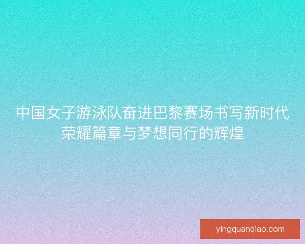 中国女子游泳队奋进巴黎赛场书写新时代荣耀篇章与梦想同行的辉煌