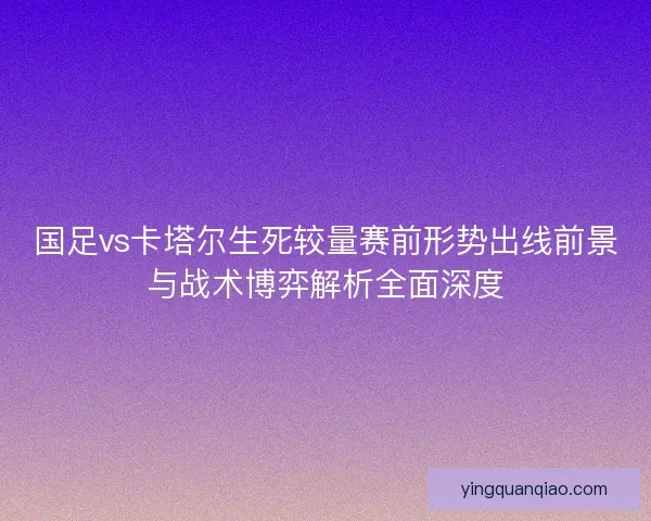 国足vs卡塔尔生死较量赛前形势出线前景与战术博弈解析全面深度