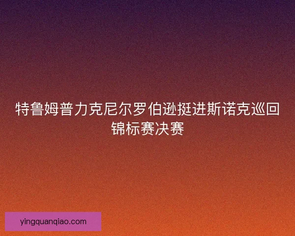 特鲁姆普力克尼尔罗伯逊挺进斯诺克巡回锦标赛决赛