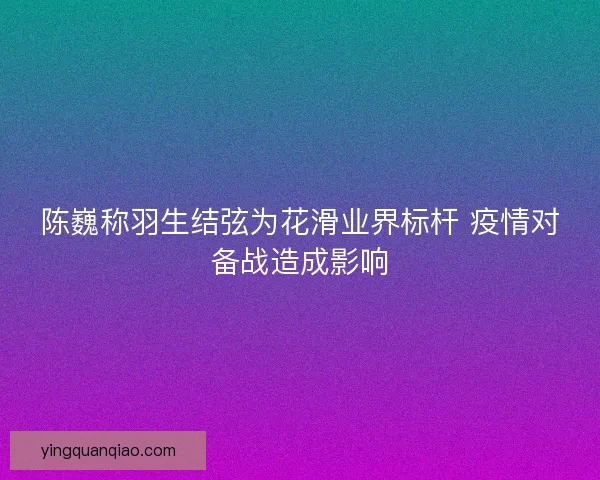 陈巍称羽生结弦为花滑业界标杆 疫情对备战造成影响