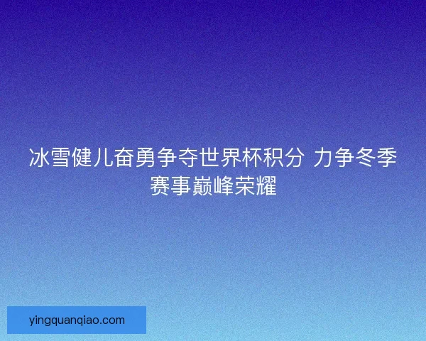冰雪健儿奋勇争夺世界杯积分 力争冬季赛事巅峰荣耀