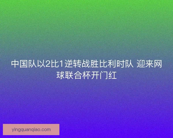 中国队以2比1逆转战胜比利时队 迎来网球联合杯开门红