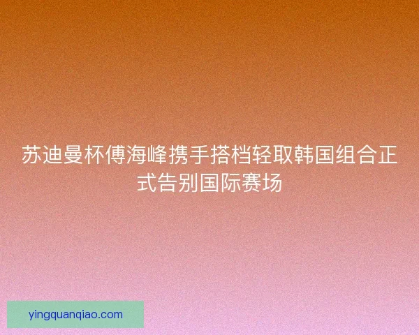 苏迪曼杯傅海峰携手搭档轻取韩国组合正式告别国际赛场
