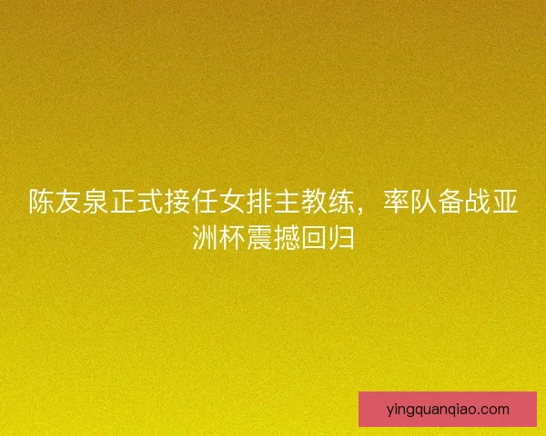 陈友泉正式接任女排主教练，率队备战亚洲杯震撼回归