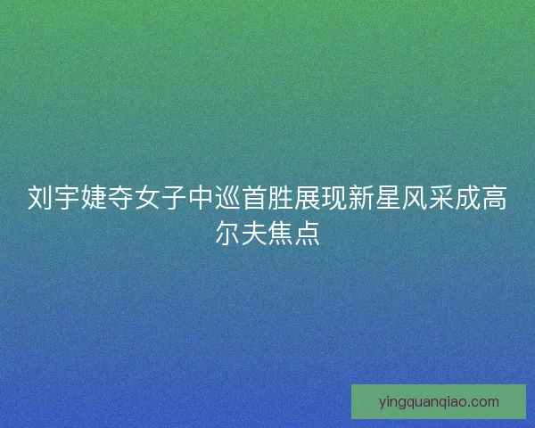 刘宇婕夺女子中巡首胜展现新星风采成高尔夫焦点