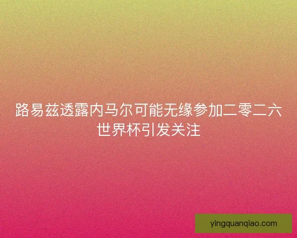 路易兹透露内马尔可能无缘参加二零二六世界杯引发关注